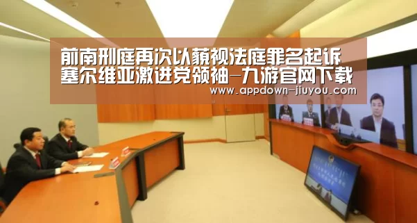 前南刑庭再次以藐视法庭罪名起诉塞尔维亚激进党领袖-九游官网下载(图2) 九游游戏盒子